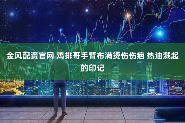 金风配资官网 鸡排哥手臂布满烫伤伤疤 热油溅起的印记