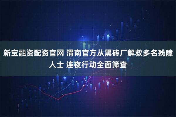 新宝融资配资官网 渭南官方从黑砖厂解救多名残障人士 连夜行动全面筛查