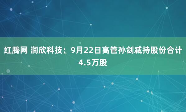 红腾网 润欣科技：9月22日高管孙剑减持股份合计4.5万股
