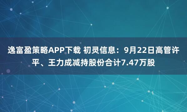 逸富盈策略APP下载 初灵信息：9月22日高管许平、王力成减持股份合计7.47万股