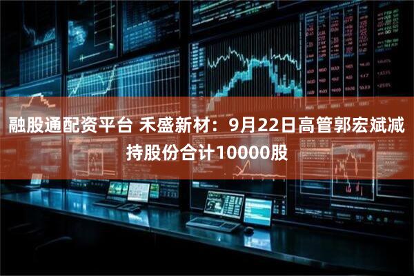 融股通配资平台 禾盛新材：9月22日高管郭宏斌减持股份合计10000股