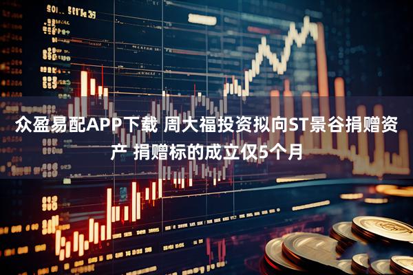 众盈易配APP下载 周大福投资拟向ST景谷捐赠资产 捐赠标的成立仅5个月