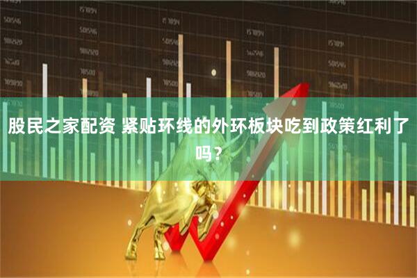股民之家配资 紧贴环线的外环板块吃到政策红利了吗？