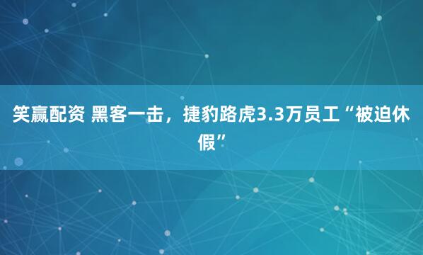 笑赢配资 黑客一击，捷豹路虎3.3万员工“被迫休假”