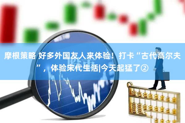摩根策略 好多外国友人来体验！打卡“古代高尔夫”，体验宋代生活|今天起猛了②