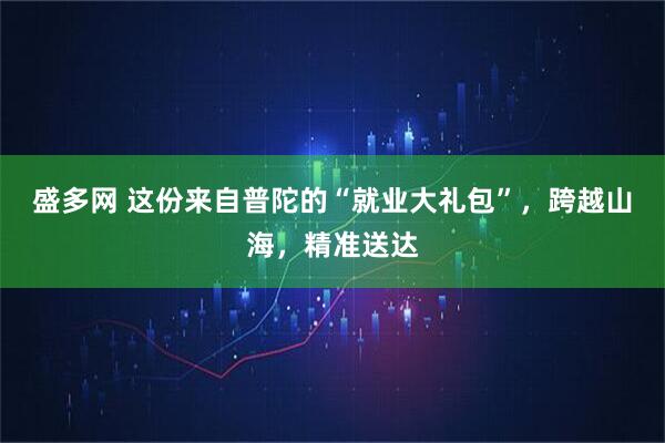 盛多网 这份来自普陀的“就业大礼包”，跨越山海，精准送达