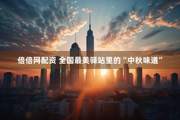 倍倍网配资 全国最美驿站里的“中秋味道”