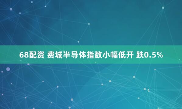68配资 费城半导体指数小幅低开 跌0.5%