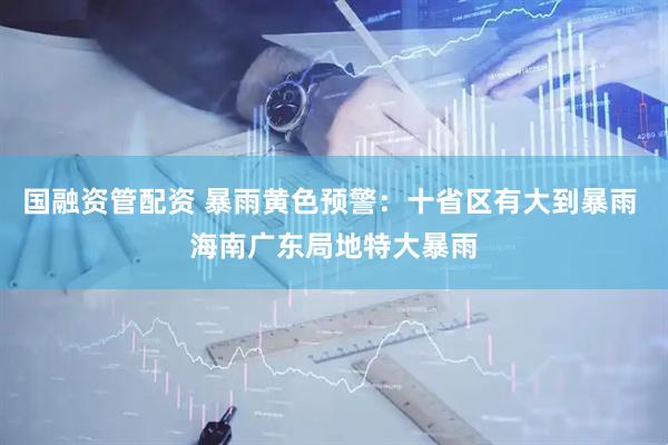 国融资管配资 暴雨黄色预警：十省区有大到暴雨 海南广东局地特大暴雨