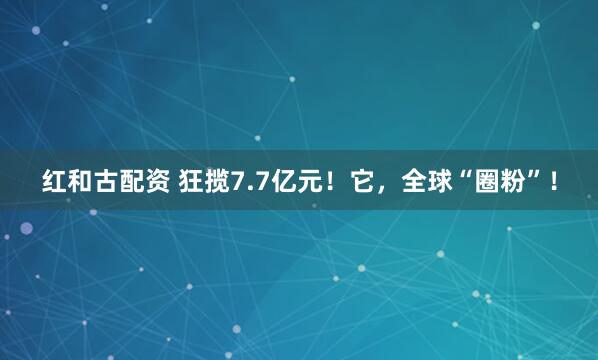 红和古配资 狂揽7.7亿元！它，全球“圈粉”！