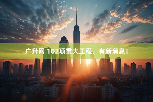广升网 102项重大工程，有新消息！