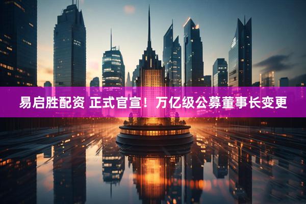 易启胜配资 正式官宣！万亿级公募董事长变更