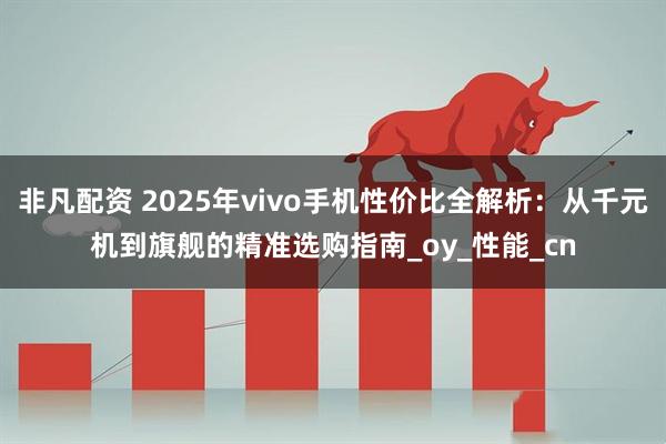 非凡配资 2025年vivo手机性价比全解析：从千元机到旗舰的精准选购指南_oy_性能_cn