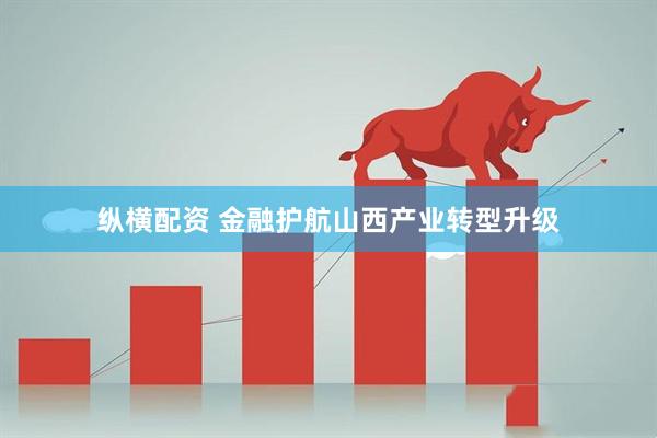 纵横配资 金融护航山西产业转型升级