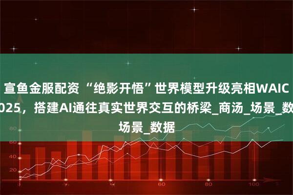 宣鱼金服配资 “绝影开悟”世界模型升级亮相WAIC 2025，搭建AI通往真实世界交互的桥梁_商汤_场景_数据
