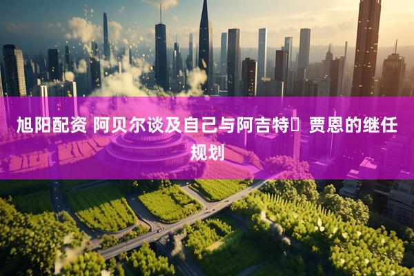旭阳配资 阿贝尔谈及自己与阿吉特・贾恩的继任规划